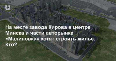 На месте завода Кирова в центре Минска и части авторынка «Малиновка» хотят строить жилье. Кто?