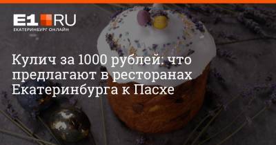 Кулич за 1000 рублей: что предлагают в ресторанах Екатеринбурга к Пасхе