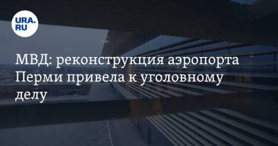 МВД: реконструкция аэропорта Перми привела к уголовному делу