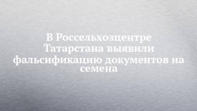 В Россельхозцентре Татарстана выявили фальсификацию документов на семена