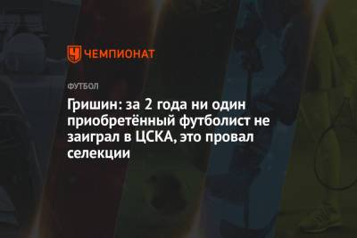 Гришин: за 2 года ни один приобретённый футболист не заиграл в ЦСКА, это провал селекции