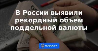 В России выявили рекордный объем поддельной валюты