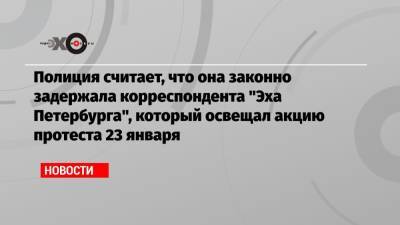 Полиция считает, что она законно задержала корреспондента «Эха Петербурга», который освещал акцию протеста 23 января