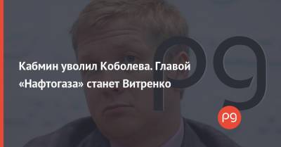 Кабмин уволил Коболева. Главой «Нафтогаза» станет Витренко