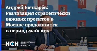Андрей Бочкарёв: Реализация стратегически важных проектов в Москве продолжится в период майских праздников