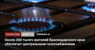 Около 300 тысяч жителей Краснодарского края обеспечат центральным газоснабжением