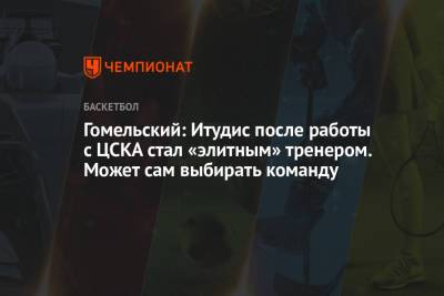 Гомельский: Итудис после работы с ЦСКА стал «элитным» тренером. Может сам выбирать команду