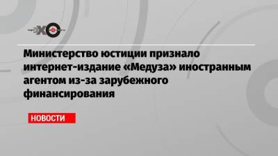Министерство юстиции признало интернет-издание «Медуза» иностранным агентом из-за зарубежного финансирования