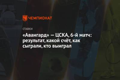 «Авангард» — ЦСКА, 6-й матч: результат, какой счёт, как сыграли, кто выиграл