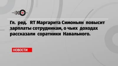 Гл. ред. RT Маргарита Симоньян повысит зарплаты сотрудникам, о чьих доходах рассказали соратники Навального.
