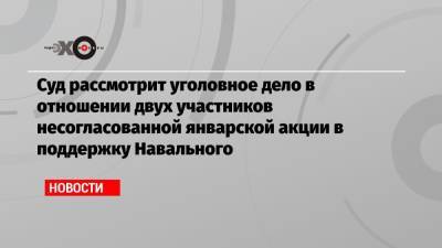 Суд рассмотрит уголовное дело в отношении двух участников несогласованной январской акции в поддержку Навального