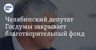 Челябинский депутат Госдумы закрывает благотворительный фонд