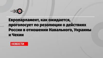 Европарламент, как ожидается, проголосует по резолюции о действиях России в отношении Навального, Украины и Чехии