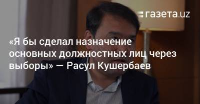 «Я бы сделал назначение основных должностных лиц через выборы» — Расул Кушербаев