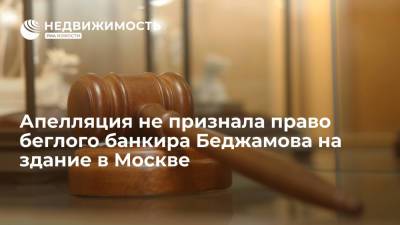 Апелляция не признала право беглого банкира Беджамова на здание в Москве