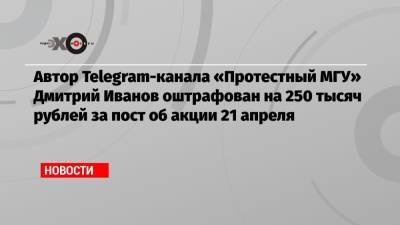 Автор Telegram-канала «Протестный МГУ» Дмитрий Иванов оштрафован на 250 тысяч рублей за пост об акции 21 апреля