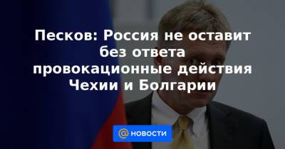 Песков: Россия не оставит без ответа провокационные действия Чехии и Болгарии
