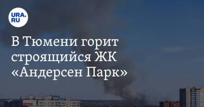В Тюмени горит строящийся ЖК «Андерсен Парк». Видео