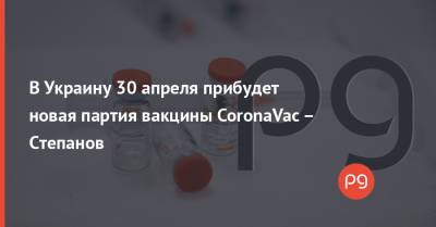 В Украину 30 апреля прибудет новая партия вакцины CoronaVac – Степанов