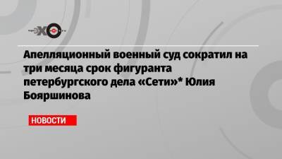 Апелляционный военный суд сократил на три месяца срок фигуранта петербургского дела «Сети»* Юлия Бояршинова