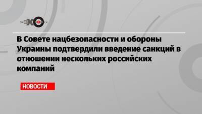 В Совете нацбезопасности и обороны Украины подтвердили введение санкций в отношении нескольких российских компаний