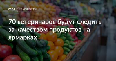 70 ветеринаров будут следить за качеством продуктов на ярмарках - mos.ru - Москва