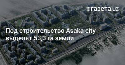 Под строительство Asaka сity выделят 53,3 га земли