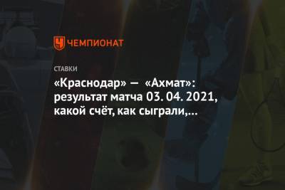 «Краснодар» — «Ахмат»: результат матча 03.04.2021, какой счёт, как сыграли, кто забил