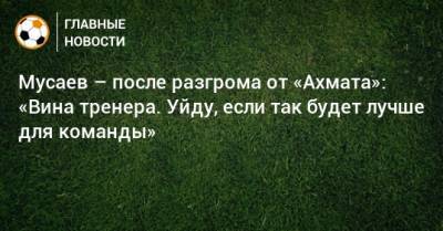 Мусаев – после разгрома от «Ахмата»: «Вина тренера. Уйду, если так будет лучше для команды»