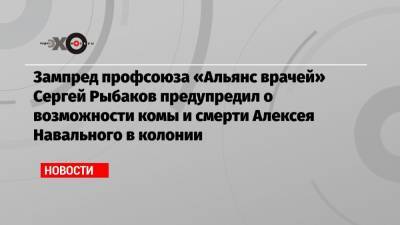 Зампред профсоюза «Альянс врачей» Сергей Рыбаков предупредил о возможности комы и смерти Алексея Навального в колонии