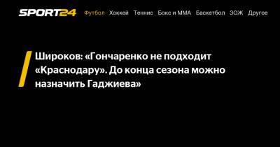 Широков: «Гончаренко не подходит «Краснодару». До конца сезона можно назначить Гаджиева»