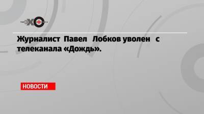 Журналист Павел Лобков уволен с телеканала «Дождь».