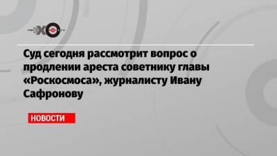 Суд сегодня рассмотрит вопрос о продлении ареста советнику главы «Роскосмоса», журналисту Ивану Сафронову