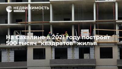 На Сахалине в 2021 году построят 500 тысяч "квадратов" жилья