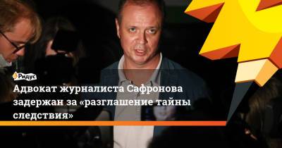Адвокат журналиста Сафронова задержан за«разглашение тайны следствия»