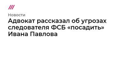 Адвокат рассказал об угрозах следователя ФСБ «посадить» Ивана Павлова