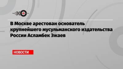 В Москве арестован основатель крупнейшего мусульманского издательства России Асламбек Эжаев