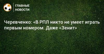 Черевченко: «В РПЛ никто не умеет играть первым номером. Даже «Зенит»