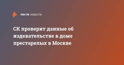 СК проверит данные об издевательстве в доме престарелых в Москве - ren.tv - Москва