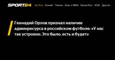 Геннадий Орлов признал наличие админресурса в российском футболе: «У нас так устроено. Это было, есть и будет»