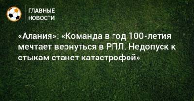 Спартак Гогниев - «Алания»: «Команда в год 100-летия мечтает вернуться в РПЛ. Недопуск к стыкам станет катастрофой» - bombardir.ru - респ. Алания - Недопуск