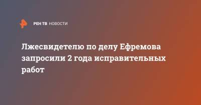 Лжесвидетелю по делу Ефремова запросили 2 года исправительных работ