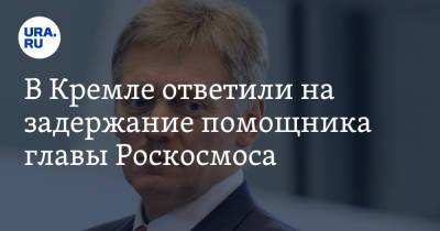 В Кремле ответили на задержание помощника главы Роскосмоса
