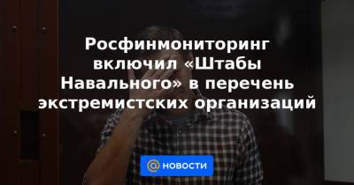 Росфинмониторинг включил «Штабы Навального» в перечень экстремистских организаций