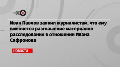Иван Павлов заявил журналистам, что ему вменяется разглашение материалов расследования в отношении Ивана Сафронова