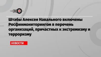 Штабы Алексея Навального включены Росфинмониторингом в перечень организаций, причастных к экстремизму и терроризму