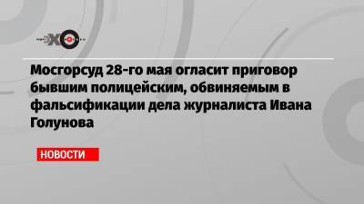 Мосгорсуд 28-го мая огласит приговор бывшим полицейским, обвиняемым в фальсификации дела журналиста Ивана Голунова