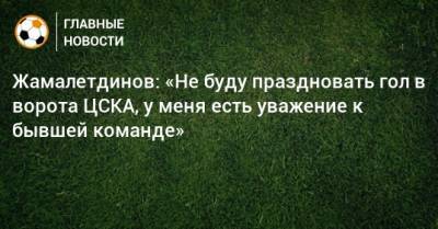 Жамалетдинов: «Не буду праздновать гол в ворота ЦСКА, у меня есть уважение к бывшей команде»