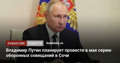 Владимир Путин планирует провести в мае серию оборонных совещаний в Сочи
