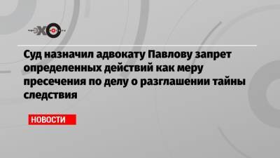 Суд назначил адвокату Павлову запрет определенных действий как меру пресечения по делу о разглашении тайны следствия